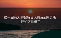 这一回有人聊起<strong>每日大赛app</strong>网页版，评论区看傻了