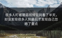 很多人盯着蘑菇视频官网看了半天，却没发现很多人到最后才发现自己忽略了重点