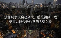 没想到争议会这么大，蘑菇视频下载这事，难怪最近搜的人这么多