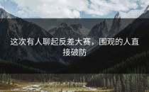 这次有人聊起<strong>反差大赛</strong>，围观的人直接破防