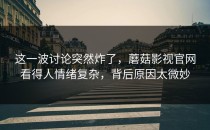 这一波讨论突然炸了，蘑菇影视官网看得人情绪复杂，背后原因太微妙