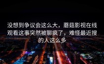 没想到争议会这么大，蘑菇影视在线观看这事突然被聊疯了，难怪最近搜的人这么多