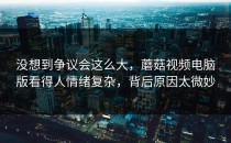 没想到争议会这么大，蘑菇视频电脑版看得人情绪复杂，背后原因太微妙