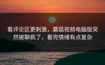 看评论区更刺激，蘑菇视频电脑版突然被聊疯了，看完情绪有点复杂