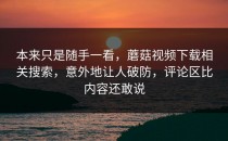 本来只是随手一看，蘑菇视频下载相关搜索，意外地让人破防，评论区比内容还敢说