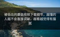 被低估的蘑菇视频下载细节，越懂的人越不会直接说破，越看越觉得有猫腻