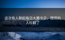这次有人聊起<strong>每日大赛今日</strong>，围观的人吵翻了
