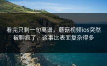 看完只剩一句离谱，蘑菇视频ios突然被聊疯了，这事比表面复杂得多