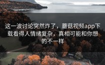 这一波讨论突然炸了，蘑菇视频app下载看得人情绪复杂，真相可能和你想的不一样