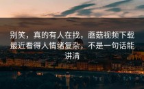 别笑，真的有人在找，蘑菇视频下载最近看得人情绪复杂，不是一句话能讲清