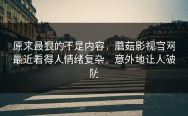 原来最狠的不是内容，蘑菇影视官网最近看得人情绪复杂，意外地让人破防