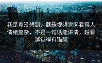 我是真没想到，蘑菇视频官网看得人情绪复杂，不是一句话能讲清，越看越觉得有猫腻