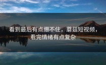 看到最后有点绷不住，蘑菇短视频，看完情绪有点复杂