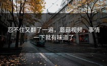 忍不住又翻了一遍，蘑菇视频，事情一下就有味道了