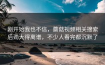 刚开始我也不信，蘑菇视频相关搜索后劲大得离谱，不少人看完都沉默了