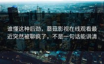 谁懂这种后劲，蘑菇影视在线观看最近突然被聊疯了，不是一句话能讲清
