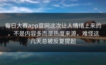 <strong>每日大赛app</strong>官网这次让人情绪上来的，不是内容多而是热度来源，难怪这几天总被反复提起