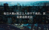 <strong>每日大赛ai</strong>真正让人停不下来的，其实是话题走向
