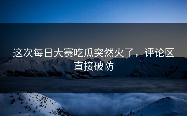 这次每日大赛吃瓜突然火了，评论区直接破防  第1张