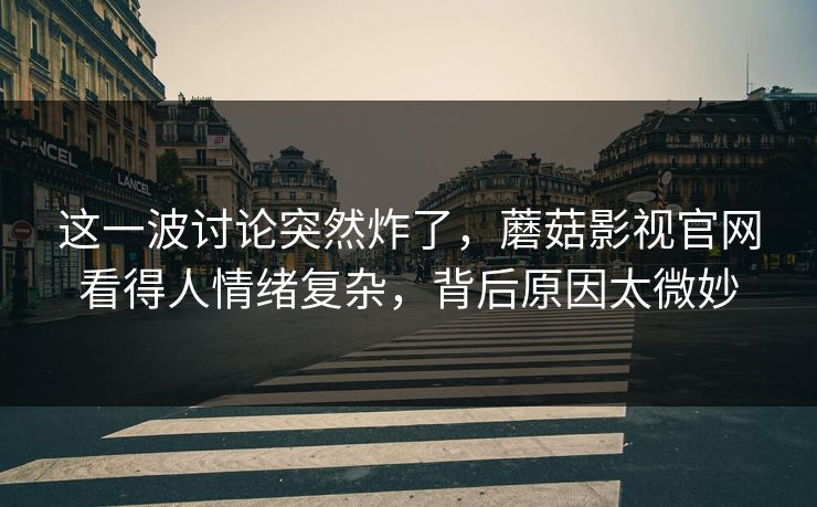 这一波讨论突然炸了，蘑菇影视官网看得人情绪复杂，背后原因太微妙  第1张