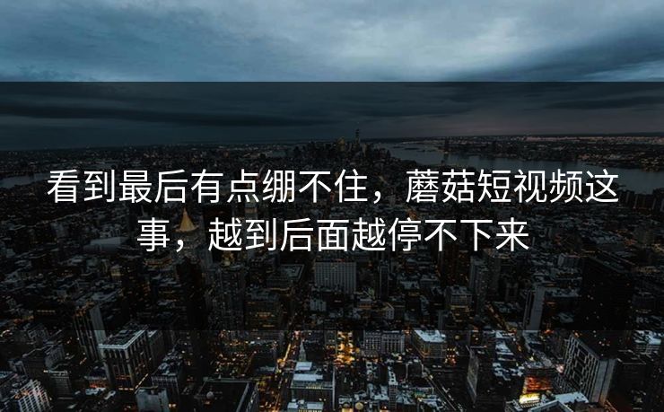 看到最后有点绷不住，蘑菇短视频这事，越到后面越停不下来  第1张