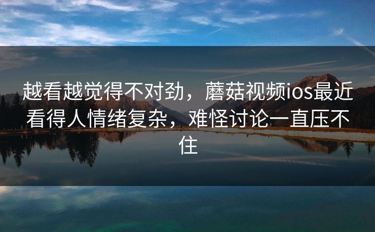 越看越觉得不对劲，蘑菇视频ios最近看得人情绪复杂，难怪讨论一直压不住  第1张