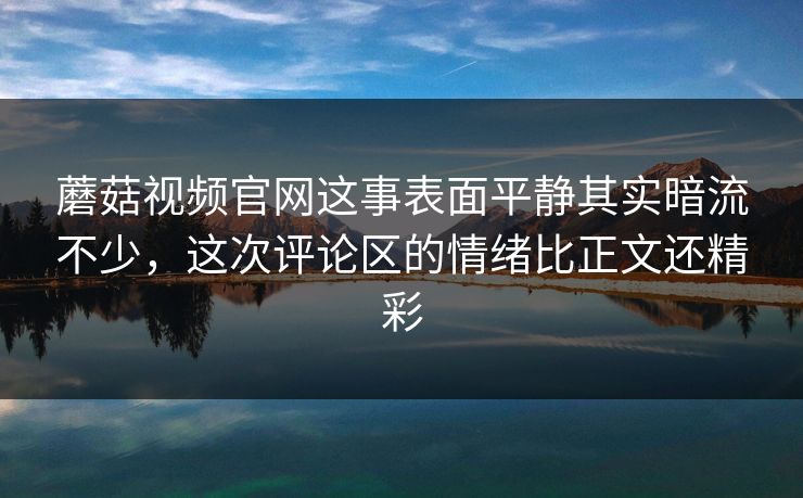 蘑菇视频官网这事表面平静其实暗流不少，这次评论区的情绪比正文还精彩  第1张