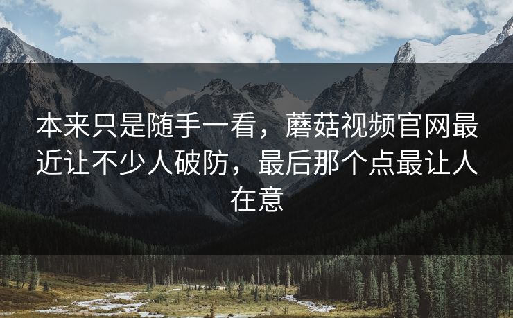 本来只是随手一看，蘑菇视频官网最近让不少人破防，最后那个点最让人在意  第1张
