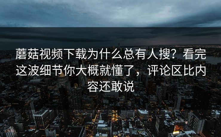 蘑菇视频下载为什么总有人搜？看完这波细节你大概就懂了，评论区比内容还敢说  第1张