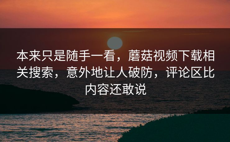 本来只是随手一看，蘑菇视频下载相关搜索，意外地让人破防，评论区比内容还敢说  第1张