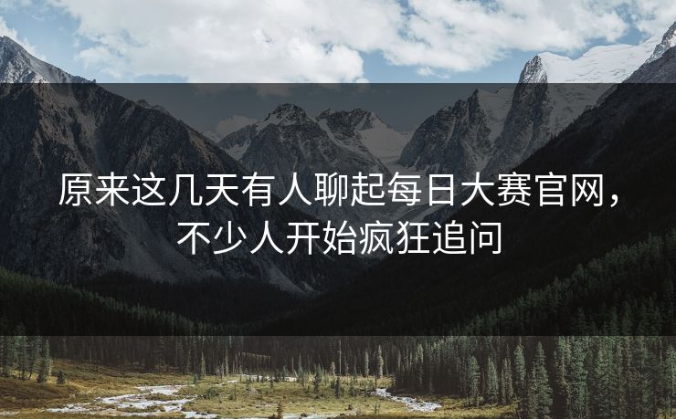 原来这几天有人聊起每日大赛官网，不少人开始疯狂追问  第1张