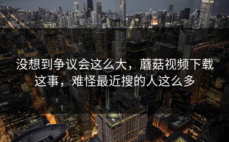 没想到争议会这么大，蘑菇视频下载这事，难怪最近搜的人这么多  第1张