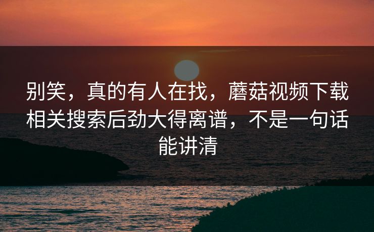 别笑，真的有人在找，蘑菇视频下载相关搜索后劲大得离谱，不是一句话能讲清  第1张