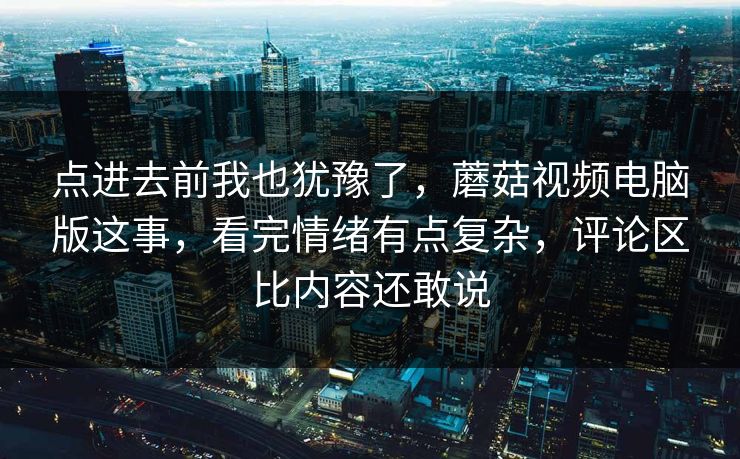 点进去前我也犹豫了，蘑菇视频电脑版这事，看完情绪有点复杂，评论区比内容还敢说  第1张