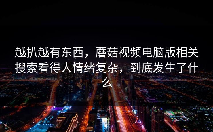 越扒越有东西，蘑菇视频电脑版相关搜索看得人情绪复杂，到底发生了什么  第1张