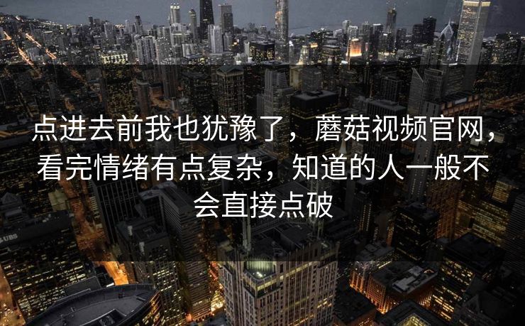 点进去前我也犹豫了，蘑菇视频官网，看完情绪有点复杂，知道的人一般不会直接点破  第1张