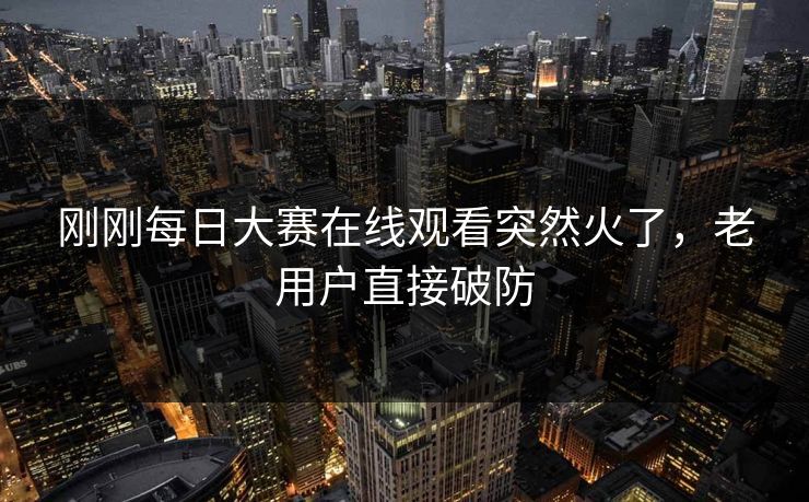 刚刚每日大赛在线观看突然火了，老用户直接破防  第1张