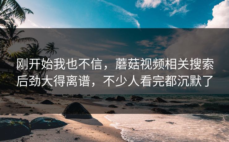 刚开始我也不信，蘑菇视频相关搜索后劲大得离谱，不少人看完都沉默了  第1张