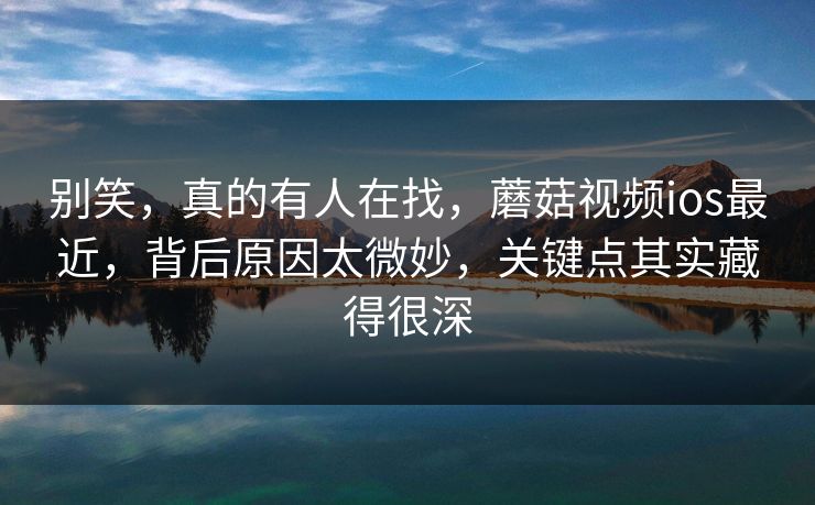 别笑，真的有人在找，蘑菇视频ios最近，背后原因太微妙，关键点其实藏得很深  第1张