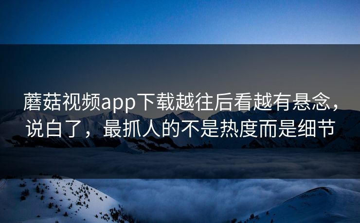 蘑菇视频app下载越往后看越有悬念，说白了，最抓人的不是热度而是细节  第1张