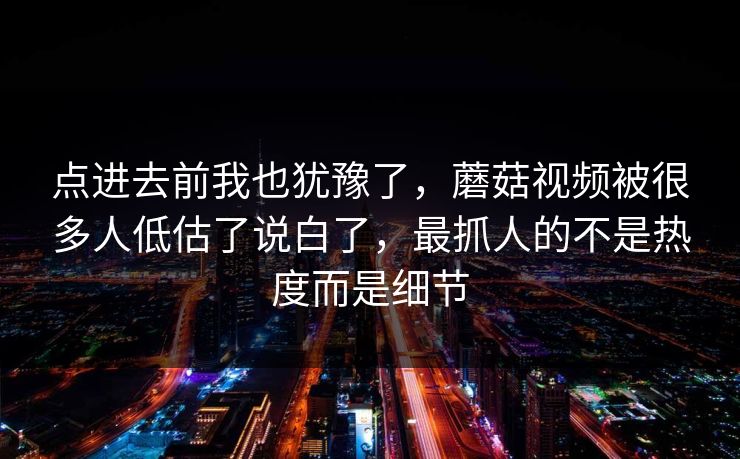 点进去前我也犹豫了，蘑菇视频被很多人低估了说白了，最抓人的不是热度而是细节  第1张
