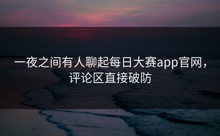 一夜之间有人聊起每日大赛app官网，评论区直接破防  第1张