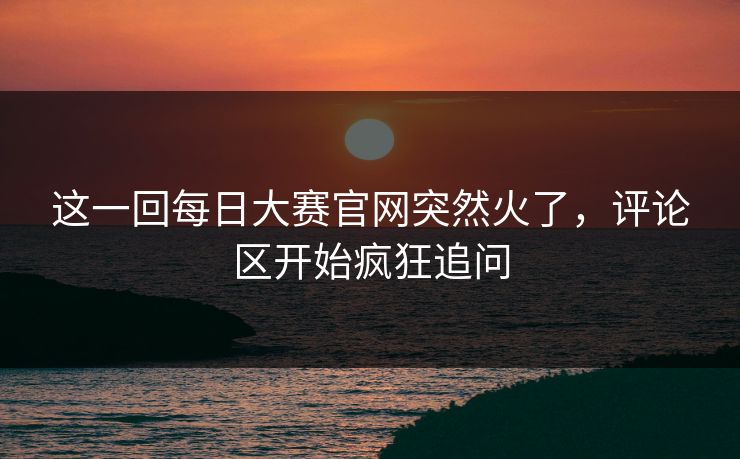 这一回每日大赛官网突然火了，评论区开始疯狂追问  第1张