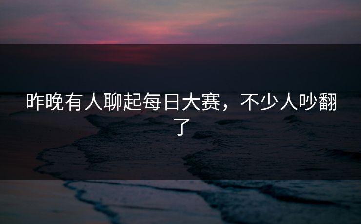 昨晚有人聊起每日大赛，不少人吵翻了  第1张