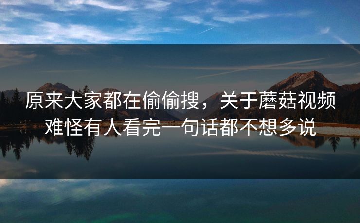 原来大家都在偷偷搜，关于蘑菇视频难怪有人看完一句话都不想多说  第1张