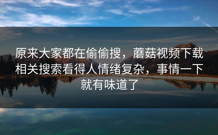 原来大家都在偷偷搜，蘑菇视频下载相关搜索看得人情绪复杂，事情一下就有味道了  第1张