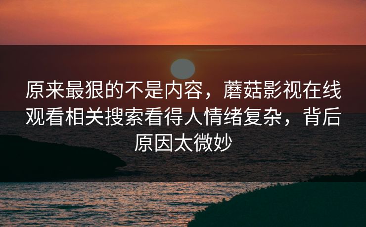 原来最狠的不是内容，蘑菇影视在线观看相关搜索看得人情绪复杂，背后原因太微妙  第1张
