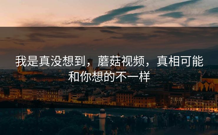 我是真没想到，蘑菇视频，真相可能和你想的不一样  第1张