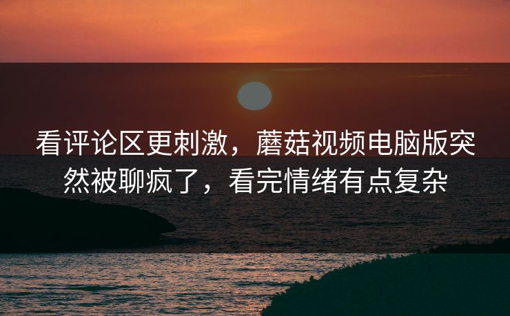 看评论区更刺激，蘑菇视频电脑版突然被聊疯了，看完情绪有点复杂  第1张