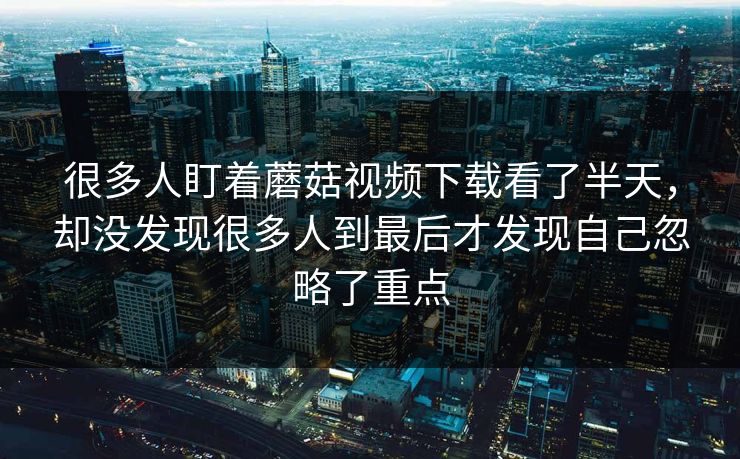 很多人盯着蘑菇视频下载看了半天，却没发现很多人到最后才发现自己忽略了重点  第1张
